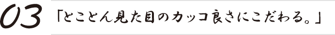 「とことん見た目のカッコ良さにこだわる。」