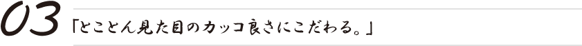 「とことん見た目のカッコ良さにこだわる。」